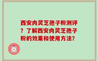 西安肉灵芝孢子粉测评？了解西安肉灵芝孢子粉的效果和使用方法？