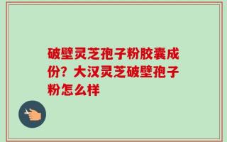 破壁灵芝孢子粉胶囊成份？大汉灵芝破壁孢子粉怎么样