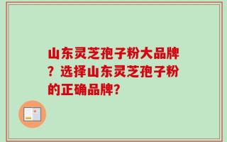 山东灵芝孢子粉大品牌？选择山东灵芝孢子粉的正确品牌？