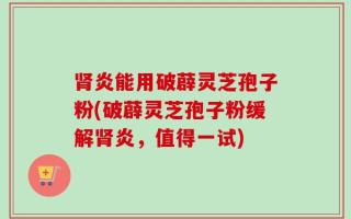肾炎能用破薜灵芝孢子粉(破薜灵芝孢子粉缓解肾炎，值得一试)