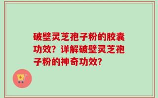 破壁灵芝孢子粉的胶囊功效？详解破壁灵芝孢子粉的神奇功效？