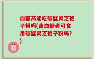 血糖高能吃破壁灵芝孢子粉吗(高血糖者可食用破壁灵芝孢子粉吗？)