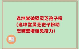 逸坤堂破壁灵芝孢子粉(逸坤堂灵芝孢子粉助您破壁增强免疫力)