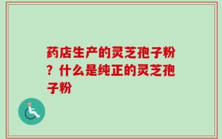 药店生产的灵芝孢子粉？什么是纯正的灵芝孢子粉