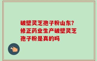 破壁灵芝孢子粉山东？修正药业生产破壁灵芝孢子粉是真的吗