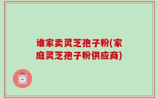 谁家卖灵芝孢子粉(家庭灵芝孢子粉供应商)
