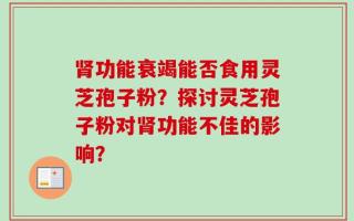 肾功能衰竭能否食用灵芝孢子粉？探讨灵芝孢子粉对肾功能不佳的影响？