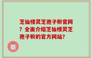 芝仙楼灵芝孢子粉官网？全面介绍芝仙楼灵芝孢子粉的官方网站？