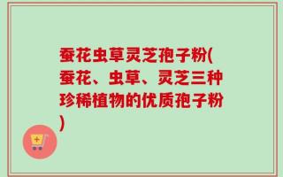蚕花虫草灵芝孢子粉(蚕花、虫草、灵芝三种珍稀植物的优质孢子粉)