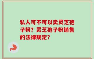私人可不可以卖灵芝孢子粉？灵芝孢子粉销售的法律规定？