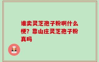 谁卖灵芝孢子粉啊什么梗？靠山庄灵芝孢子粉真吗