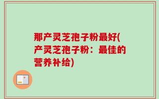 那产灵芝孢子粉最好(产灵芝孢子粉：最佳的营养补给)