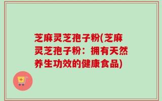 芝麻灵芝孢子粉(芝麻灵芝孢子粉：拥有天然养生功效的健康食品)