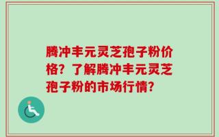 腾冲丰元灵芝孢子粉价格？了解腾冲丰元灵芝孢子粉的市场行情？
