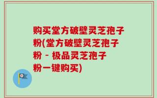 购买堂方破壁灵芝孢子粉(堂方破壁灵芝孢子粉 - 极品灵芝孢子粉一键购买)