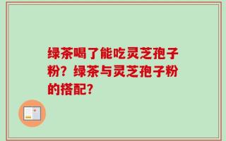绿茶喝了能吃灵芝孢子粉？绿茶与灵芝孢子粉的搭配？