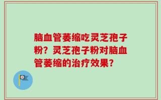 脑血管萎缩吃灵芝孢子粉？灵芝孢子粉对脑血管萎缩的治疗效果？