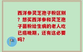西洋参灵芝孢子粉区别？想买西洋参和灵芝孢子菌粉给生病的老人吃已癌晚期，还有这必要吗？