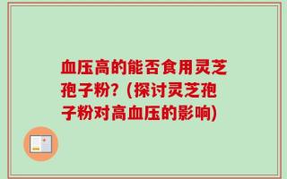 血压高的能否食用灵芝孢子粉？(探讨灵芝孢子粉对高血压的影响)