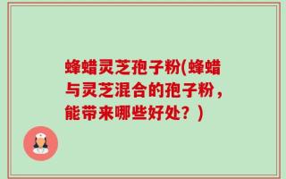 蜂蜡灵芝孢子粉(蜂蜡与灵芝混合的孢子粉，能带来哪些好处？)