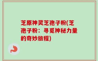 芝原神灵芝孢子粉(芝孢子粉：寻觅神秘力量的奇妙旅程)