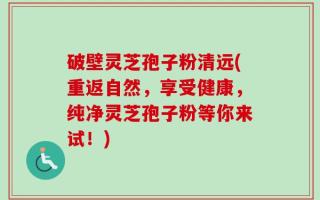 破壁灵芝孢子粉清远(重返自然，享受健康，纯净灵芝孢子粉等你来试！)