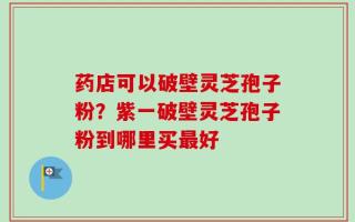 药店可以破壁灵芝孢子粉？紫一破壁灵芝孢子粉到哪里买最好