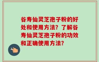 谷寿仙灵芝孢子粉的好处和使用方法？了解谷寿仙灵芝孢子粉的功效和正确使用方法？