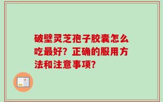 破壁灵芝孢子胶囊怎么吃最好？正确的服用方法和注意事项？