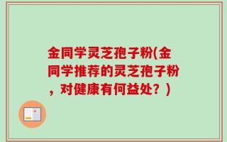 金同学灵芝孢子粉(金同学推荐的灵芝孢子粉，对健康有何益处？)