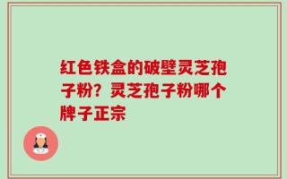 红色铁盒的破壁灵芝孢子粉？灵芝孢子粉哪个牌子正宗