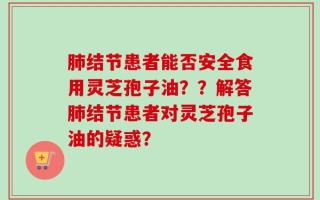 肺结节患者能否安全食用灵芝孢子油？？解答肺结节患者对灵芝孢子油的疑惑？