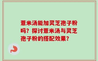 薏米汤能加灵芝孢子粉吗？探讨薏米汤与灵芝孢子粉的搭配效果？