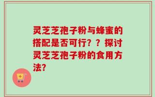 灵芝芝孢子粉与蜂蜜的搭配是否可行？？探讨灵芝芝孢子粉的食用方法？