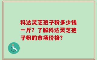 科达灵芝孢子粉多少钱一斤？了解科达灵芝孢子粉的市场价格？