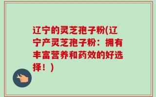 辽宁的灵芝孢子粉(辽宁产灵芝孢子粉：拥有丰富营养和药效的好选择！)