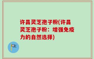 许昌灵芝孢子粉(许昌灵芝孢子粉：增强免疫力的自然选择)