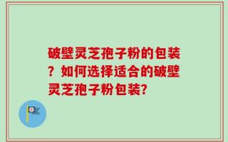 破壁灵芝孢子粉的包装？如何选择适合的破壁灵芝孢子粉包装？