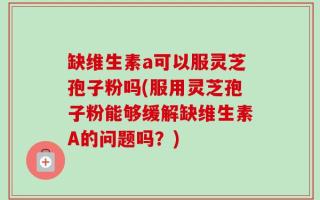 缺维生素a可以服灵芝孢子粉吗(服用灵芝孢子粉能够缓解缺维生素A的问题吗？)