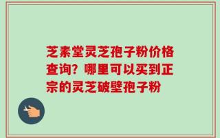 芝素堂灵芝孢子粉价格查询？哪里可以买到正宗的灵芝破壁孢子粉