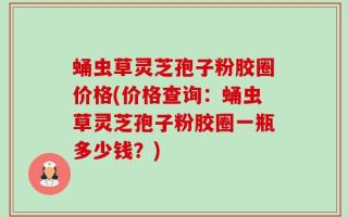 蛹虫草灵芝孢子粉胶圈价格(价格查询：蛹虫草灵芝孢子粉胶圈一瓶多少钱？)