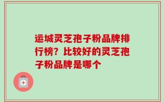 运城灵芝孢子粉品牌排行榜？比较好的灵芝孢子粉品牌是哪个
