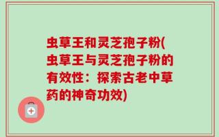 虫草王和灵芝孢子粉(虫草王与灵芝孢子粉的有效性：探索古老中草药的神奇功效)