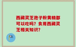 西藏灵芝孢子粉黄精都可以吃吗？食用西藏灵芝相关知识？