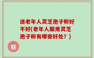 送老年人灵芝孢子粉好不好(老年人服用灵芝孢子粉有哪些好处？)