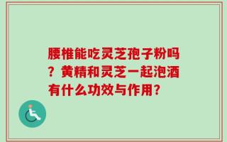 腰椎能吃灵芝孢子粉吗？黄精和灵芝一起泡酒有什么功效与作用？
