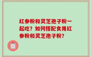 红参粉和灵芝孢子粉一起吃？如何搭配食用红参粉和灵芝孢子粉？