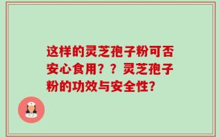 这样的灵芝孢子粉可否安心食用？？灵芝孢子粉的功效与安全性？