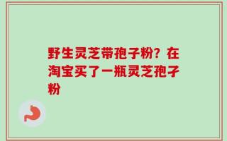 野生灵芝带孢子粉？在淘宝买了一瓶灵芝孢孑粉