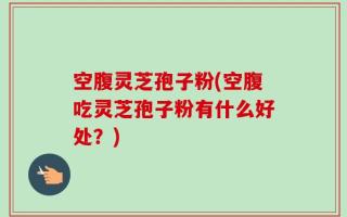 空腹灵芝孢子粉(空腹吃灵芝孢子粉有什么好处？)